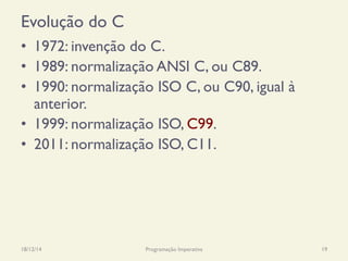 Evolução do C
•  1972: invenção do C.
•  1989: normalização ANSI C, ou C89.
•  1990: normalização ISO C, ou C90, igual à
anterior.
•  1999: normalização ISO, C99.
•  2011: normalização ISO, C11.
18/12/14 Programação Imperativa 19
 