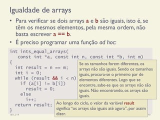 Igualdade de arrays
•  Para verificar se dois arrays a e b são iguais, isto é, se
têm os mesmos elementos, pela mesma ordem, não
basta escrever a == b.
•  É preciso programar uma função ad hoc:
18/12/14 Programação Imperativa 190
int ints_equal_arrays(
const int *a, const int n, const int *b, int m)
{
int result = n == m;
int i = 0;
while (result && i < n)
if (a[i] != b[i])
result = 0;
else
i++;
return result;
}
Se os tamanhos forem diferentes, os
arrays não são iguais. Sendo os tamanhos
iguais, procura-se o primeiro par de
elementos diferentes. Logo que se
encontre, sabe-se que os arrays não são
iguais. Não encontrando, os arrays são
iguais.
Ao longo do ciclo, o valor da variável result
significa “os arrays são iguais até agora”, por assim
dizer.
 