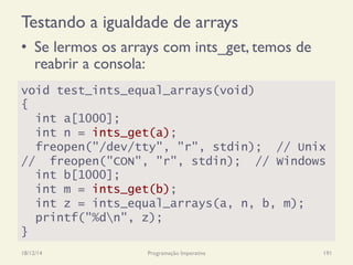 Testando a igualdade de arrays
•  Se lermos os arrays com ints_get, temos de
reabrir a consola:
18/12/14 Programação Imperativa 191
void test_ints_equal_arrays(void)
{
int a[1000];
int n = ints_get(a);
freopen("/dev/tty", "r", stdin); // Unix
// freopen("CON", "r", stdin); // Windows
int b[1000];
int m = ints_get(b);
int z = ints_equal_arrays(a, n, b, m);
printf("%dn", z);
}
 