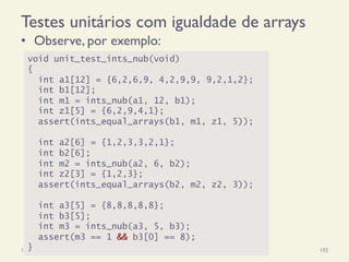 Testes unitários com igualdade de arrays
•  Observe, por exemplo:
18/12/14 Programação Imperativa 192
void unit_test_ints_nub(void)
{
int a1[12] = {6,2,6,9, 4,2,9,9, 9,2,1,2};
int b1[12];
int m1 = ints_nub(a1, 12, b1);
int z1[5] = {6,2,9,4,1};
assert(ints_equal_arrays(b1, m1, z1, 5));
int a2[6] = {1,2,3,3,2,1};
int b2[6];
int m2 = ints_nub(a2, 6, b2);
int z2[3] = {1,2,3};
assert(ints_equal_arrays(b2, m2, z2, 3));
int a3[5] = {8,8,8,8,8};
int b3[5];
int m3 = ints_nub(a3, 5, b3);
assert(m3 == 1 && b3[0] == 8);
}
 
