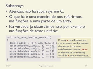 Subarrays
•  Atenção: não há subarrays em C.
•  O que há é uma maneira de nos referirmos,
nas funções, a uma parte de um array.
•  Na verdade, já observámos isso, por exemplo
nas funções de teste unitário:
18/12/14 Programação Imperativa 195
void unit_test_doubles_sum(void)
{
double a1[8] = {6,7,1,8, 9,3,3,5};
assert(doubles_sum(a1, 8) == 42);
assert(doubles_sum(a1, 4) == 22);
assert(doubles_sum(a1, 2) == 13);
assert(doubles_sum(a1, 1) == 6);
assert(doubles_sum(a1, 0) == 0);
}
O array a tem 8 elementos,
mas ao somar os 4 primeiros
elementos é como se
estivéssemos a somar todos
os elementos do subarray
inicial de a, com 4 elementos.
 