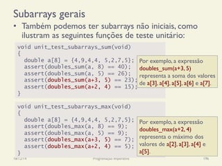 Subarrays gerais
•  Também podemos ter subarrays não iniciais, como
ilustram as seguintes funções de teste unitário:
18/12/14 Programação Imperativa 196
void unit_test_subarrays_sum(void)
{
double a[8] = {4,9,4,4, 5,2,7,5};
assert(doubles_sum(a, 8) == 40);
assert(doubles_sum(a, 5) == 26);
assert(doubles_sum(a+3, 5) == 23);
assert(doubles_sum(a+2, 4) == 15);
}
void unit_test_subarrays_max(void)
{
double a[8] = {4,9,4,4, 5,2,7,5};
assert(doubles_max(a, 8) == 9);
assert(doubles_max(a, 5) == 9);
assert(doubles_max(a+3, 5) == 7);
assert(doubles_max(a+2, 4) == 5);
}
Por exemplo, a expressão
doubles_sum(a+3, 5)
representa a soma dos valores
de a[3], a[4], a[5], a[6] e a[7].
Por exemplo, a expressão
doubles_max(a+2, 4)
representa o máximo dos
valores de a[2], a[3], a[4] e
a[5].
 