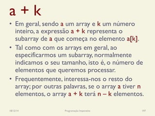 a + k
•  Em geral, sendo a um array e k um número
inteiro, a expressão a + k representa o
subarray de a que começa no elemento a[k].
•  Tal como com os arrays em geral, ao
especificarmos um subarray, normalmente
indicamos o seu tamanho, isto é, o número de
elementos que queremos processar.
•  Frequentemente, interessa-nos o resto do
array; por outras palavras, se o array a tiver n
elementos, o array a + k terá n – k elementos.
18/12/14 Programação Imperativa 197
 