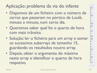 Aplicação: problema da via do infante
•  Dispomos de um ficheiro com o número de
carros que passaram no pórtico de Loulé,
minuto a minuto, num certo dia.
•  Queremos saber qual foi o quarto de hora
com mais trânsito.
•  Solução: ler o ficheiro para um array e somar
os sucessivos subarrays de tamanho 15,
guardando os resultados noutro array.
•  Depois, obter o argumento do máximo
neste array e identificar o quarto de hora
respetivo.
18/12/14 Programação Imperativa 199
...
16
5
4
10
7
3
18
16
7
15
7
18
20
9
3
4
16
3
0
20
9
15
...
 