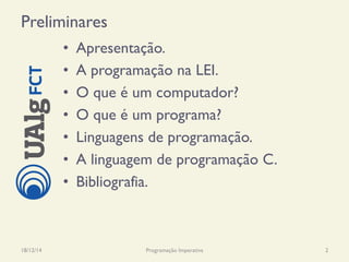 Preliminares
•  Apresentação.
•  A programação na LEI.
•  O que é um computador?
•  O que é um programa?
•  Linguagens de programação.
•  A linguagem de programação C.
•  Bibliografia.
18/12/14 Programação Imperativa 2
 