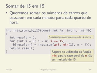 Somar de 15 em 15
•  Queremos somar os números de carros que
passaram em cada minuto, para cada quarto de
hora:
18/12/14 Programação Imperativa 200
int ints_sums_by_15(const int *a, int n, int *b)
{
int result = 0;
for (int i = 0; i < n; i += 15)
b[result++] = ints_sum(a+i, min(15, n - i));
return result;
} Repare na utilização da função
min, para o caso geral de n não
ser múltiplo de 15.
A variável de controlo cresce de 15 em 15.
 