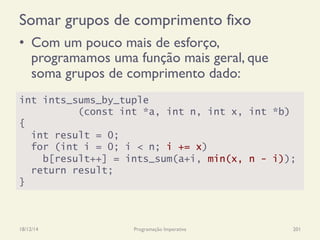 Somar grupos de comprimento fixo
•  Com um pouco mais de esforço,
programamos uma função mais geral, que
soma grupos de comprimento dado:
18/12/14 Programação Imperativa 201
int ints_sums_by_tuple
(const int *a, int n, int x, int *b)
{
int result = 0;
for (int i = 0; i < n; i += x)
b[result++] = ints_sum(a+i, min(x, n - i));
return result;
}
 