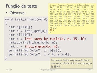 Função de teste
•  Observe:
18/12/14 Programação Imperativa 202
void test_infant(void)
{
int a[1440];
int n = ints_get(a);
int b[1440];
int m = ints_sums_by_tuple(a, n, 15, b);
ints_println_basic(b, m);
int z = ints_argmax(b, m);
printf("%d %dn", z, b[z]);
printf("%d %dn", z / 4, z % 4);
}
$ ../../sources/a.out < infant_data.txt
34 35 31 18 12 15 16 17 12 16 15 13 15
16 14 15 11 12 14 15 17 16 25 29 37 23
42 65 43 94 76 110 106 104 102 144 167
152 164 190 240 230 176 157 177 148 139
155 201 180 146 160 174 168 170 220 146
144 145 135 145 133 187 150 126 122 147
144 152 192 201 182 195 153 238 242 166
205 168 182 147 113 132 121 186 128 138
145 143 103 106 60 65 49 48 24
75 242
18 3
$
Para estes dados, o quarto de hora
com mais trânsito foi o que começou
às 18:45.
 