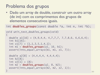Problema dos grupos
•  Dado um array de double, construir um outro array
(de int) com os comprimentos dos grupos de
elementos consecutivos iguais.
18/12/14 Programação Imperativa 203
void unit_test_doubles_groups(void)
{
double a1[16] = {4,9,4,4, 4,7,7,7, 7,7,8,6, 6,6,6,4};
int b1[16];
int z1[7] = {1,1,3,5,1,4,1};
int m1 = doubles_groups(a1, 16, b1);
assert(ints_equal_arrays(b1, m1, z1, 7));
double a2[8] = {4,4,4,4, 4,4,4,4};
int b2[8];
int z2[1] = {8};
int m2 = doubles_groups(a2, 8, b2);
assert(ints_equal_arrays(b2, m2, z2, 1));
}
int doubles_groups(const double *a, int n, int *b);
 