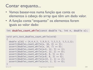 Contar enquanto...
•  Vamos basear-nos numa função que conta os
elementos à cabeça do array que têm um dado valor.
•  A função conta “enquanto” os elementos forem
iguais ao valor dado:
18/12/14 Programação Imperativa 204
void unit_test_doubles_count_while(void)
{
double a[16] = {4,4,4,3, 5,9,9,5, 5,5,5,5, 5,5,1,1};
assert(doubles_count_while(a, 16, 4) == 3);
assert(doubles_count_while(a, 16, 7) == 0);
assert(doubles_count_while(a+4, 12, 5) == 1);
assert(doubles_count_while(a+4, 12, 2) == 0);
assert(doubles_count_while(a+8, 8, 5) == 6);
assert(doubles_count_while(a+8, 8, 3) == 0);
assert(doubles_count_while(a+14, 2, 1) == 2);
assert(doubles_count_while(a+14, 2, 3) == 0);
}
int doubles_count_while(const double *a, int n, double x);
 