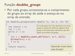 Função doubles_groups
•  Por cada grupo, acrescenta-se o comprimento
do grupo ao array de saída e avança-se no
array de entrada:
18/12/14 Programação Imperativa 206
int doubles_groups(const double *a, int n, int *b)
{
int result = 0;
int i = 0;
while (i < n)
{
int z = doubles_count_while(a+i, n-i, a[i]);
b[result++] = z;
i += z;
}
return result;
}
Em cada passo do ciclo, detetamos um novo
grupo, à cabeça do subarray seguinte. Esse
grupo é formado pelos elementos que são
iguais ao primeiro do grupo.
Aprenda muito bem
esta função!
 