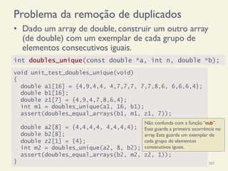 Problema da remoção de duplicados
•  Dado um array de double, construir um outro array
(de double) com um exemplar de cada grupo de
elementos consecutivos iguais.
18/12/14 Programação Imperativa 207
void unit_test_doubles_unique(void)
{
double a1[16] = {4,9,4,4, 4,7,7,7, 7,7,8,6, 6,6,6,4};
double b1[16];
double z1[7] = {4,9,4,7,8,6,4};
int m1 = doubles_unique(a1, 16, b1);
assert(doubles_equal_arrays(b1, m1, z1, 7));
double a2[8] = {4,4,4,4, 4,4,4,4};
double b2[8];
double z2[1] = {4};
int m2 = doubles_unique(a2, 8, b2);
assert(doubles_equal_arrays(b2, m2, z2, 1));
}
int doubles_unique(const double *a, int n, double *b);
Não confunda com a função “nub”.
Essa guarda a primeira ocorrência no
array. Esta guarda um exemplar de
cada grupo de elementos
consecutivos iguais.
 