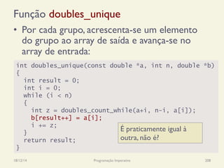 Função doubles_unique
•  Por cada grupo, acrescenta-se um elemento
do grupo ao array de saída e avança-se no
array de entrada:
18/12/14 Programação Imperativa 208
int doubles_unique(const double *a, int n, double *b)
{
int result = 0;
int i = 0;
while (i < n)
{
int z = doubles_count_while(a+i, n-i, a[i]);
b[result++] = a[i];
i += z;
}
return result;
}
É praticamente igual à
outra, não é?
 