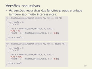 Versões recursivas
•  As versões recursivas das funções groups e unique
também são muito interessantes:
18/12/14 Programação Imperativa 209
int doubles_groups_r(const double *a, int n, int *b)
{
int result = 0;
if (n > 0)
{
int z = doubles_count_while(a, n, a[0]);
b[0] = z;
result = 1 + doubles_groups_r(a+z, n-z, b+1);
}
return result;
}
int doubles_unique_r(const double *a, int n, double *b)
{
int result = 0;
if (n > 0)
{
int z = doubles_count_while(a, n, a[0]);
b[0] = a[0];
result = 1 + doubles_unique_r(a+z, n-z, b+1);
}
return result;
}
 