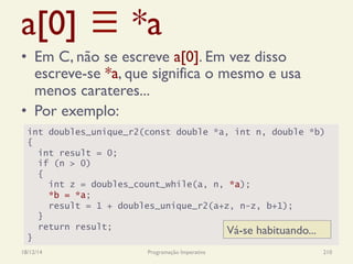a[0] ≡ *a
•  Em C, não se escreve a[0]. Em vez disso
escreve-se *a, que significa o mesmo e usa
menos carateres...
•  Por exemplo:
18/12/14 Programação Imperativa 210
int doubles_unique_r2(const double *a, int n, double *b)
{
int result = 0;
if (n > 0)
{
int z = doubles_count_while(a, n, *a);
*b = *a;
result = 1 + doubles_unique_r2(a+z, n-z, b+1);
}
return result;
}
Vá-se habituando...
 