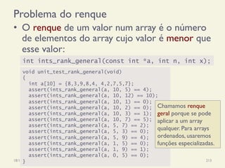 Problema do renque
•  O renque de um valor num array é o número
de elementos do array cujo valor é menor que
esse valor:
18/12/14 Programação Imperativa 213
int ints_rank_general(const int *a, int n, int x);
void unit_test_rank_general(void)
{
int a[10] = {8,3,9,8,4, 4,2,7,5,7};
assert(ints_rank_general(a, 10, 5) == 4);
assert(ints_rank_general(a, 10, 12) == 10);
assert(ints_rank_general(a, 10, 1) == 0);
assert(ints_rank_general(a, 10, 2) == 0);
assert(ints_rank_general(a, 10, 3) == 1);
assert(ints_rank_general(a, 10, 7) == 5);
assert(ints_rank_general(a, 5, 7) == 2);
assert(ints_rank_general(a, 5, 3) == 0);
assert(ints_rank_general(a, 5, 9) == 4);
assert(ints_rank_general(a, 1, 5) == 0);
assert(ints_rank_general(a, 1, 9) == 1);
assert(ints_rank_general(a, 0, 5) == 0);
}
Chamamos renque
geral porque se pode
aplicar a um array
qualquer. Para arrays
ordenados, usaremos
funções especializadas.
 