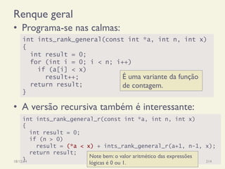 int ints_rank_general_r(const int *a, int n, int x)
{
int result = 0;
if (n > 0)
result = (*a < x) + ints_rank_general_r(a+1, n-1, x);
return result;
}
Renque geral
•  Programa-se nas calmas:
•  A versão recursiva também é interessante:
18/12/14 Programação Imperativa 214
int ints_rank_general(const int *a, int n, int x)
{
int result = 0;
for (int i = 0; i < n; i++)
if (a[i] < x)
result++;
return result;
}
É uma variante da função
de contagem.
Note bem: o valor aritmético das expressões
lógicas é 0 ou 1.
 