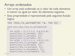 Arrays ordenados
•  Um array está ordenado se o valor de cada elemento
é menor ou igual ao valor do elemento seguinte.
•  Essa propriedade é representada pela seguinte função
lógica:
18/12/14 Programação Imperativa 215
void unit_test_ints_is_sorted(void)
{
int a[10] = {1,2,5,5,5, 6,8,8,9,9};
assert(ints_is_sorted(a, 10));
assert(ints_is_sorted(a, 1));
assert(ints_is_sorted(a, 0));
int b[10] = {3,5,5,2,4, 4,8,8,2,5};
assert(!ints_is_sorted(b, 10));
assert(ints_is_sorted(b, 3));
assert(!ints_is_sorted(b, 5));
assert(ints_is_sorted(b+3, 5));
assert(!ints_is_sorted(b+5, 5));
}
int ints_is_sorted(int *a, int n);
 