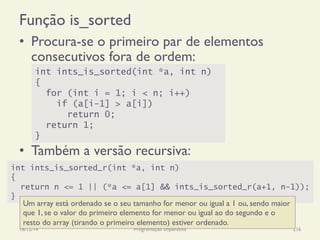 Função is_sorted
•  Procura-se o primeiro par de elementos
consecutivos fora de ordem:
•  Também a versão recursiva:
18/12/14 Programação Imperativa 216
int ints_is_sorted(int *a, int n)
{
for (int i = 1; i < n; i++)
if (a[i-1] > a[i])
return 0;
return 1;
}
int ints_is_sorted_r(int *a, int n)
{
return n <= 1 || (*a <= a[1] && ints_is_sorted_r(a+1, n-1));
}
Um array está ordenado se o seu tamanho for menor ou igual a 1 ou, sendo maior
que 1, se o valor do primeiro elemento for menor ou igual ao do segundo e o
resto do array (tirando o primeiro elemento) estiver ordenado.
 
