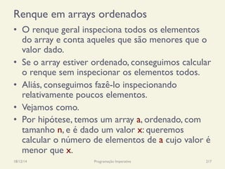 Renque em arrays ordenados
•  O renque geral inspeciona todos os elementos
do array e conta aqueles que são menores que o
valor dado.
•  Se o array estiver ordenado, conseguimos calcular
o renque sem inspecionar os elementos todos.
•  Aliás, conseguimos fazê-lo inspecionando
relativamente poucos elementos.
•  Vejamos como.
•  Por hipótese, temos um array a, ordenado, com
tamanho n, e é dado um valor x: queremos
calcular o número de elementos de a cujo valor é
menor que x.
18/12/14 Programação Imperativa 217
 