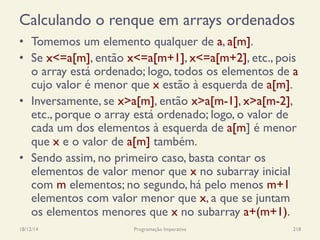 Calculando o renque em arrays ordenados
•  Tomemos um elemento qualquer de a, a[m].
•  Se x<=a[m], então x<=a[m+1], x<=a[m+2], etc., pois
o array está ordenado; logo, todos os elementos de a
cujo valor é menor que x estão à esquerda de a[m].
•  Inversamente, se x>a[m], então x>a[m-1], x>a[m-2],
etc., porque o array está ordenado; logo, o valor de
cada um dos elementos à esquerda de a[m] é menor
que x e o valor de a[m] também.
•  Sendo assim, no primeiro caso, basta contar os
elementos de valor menor que x no subarray inicial
com m elementos; no segundo, há pelo menos m+1
elementos com valor menor que x, a que se juntam
os elementos menores que x no subarray a+(m+1).
18/12/14 Programação Imperativa 218
 