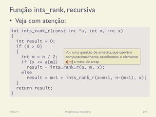 Função ints_rank, recursiva
•  Veja com atenção:
18/12/14 Programação Imperativa 219
int ints_rank_r(const int *a, int n, int x)
{
int result = 0;
if (n > 0)
{
int m = n / 2;
if (x <= a[m])
result = ints_rank_r(a, m, x);
else
result = m+1 + ints_rank_r(a+m+1, n-(m+1), x);
}
return result;
}
Por uma questão de simetria, que convém
computacionalmente, escolhemos o elemento
a[m] a meio do array.
 