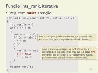 Função ints_rank, iterativa
•  Veja com muita atenção:
18/12/14 Programação Imperativa 220
int ints_rank(const int *a, int n, int x)
{
int result = 0;
while (n > 0)
{
int m = n / 2;
if (x <= a[m])
n = m;
else
{
result += m+1;
a += m+1;
n -= m+1;
}
}
return result;
}
Aqui, a contagem parcial mantém-se e o array encolhe,
por assim dizer, pois a segunda metade não interessa.
Aqui, entram na contagem os m+1 elementos à
esquerda, pois são todos menores que x, e esses m+1
elementos são excluídos do processamento futuro,
por assim dizer (pois já foram contabilizados).
 