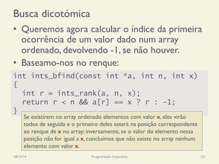 Busca dicotómica
•  Queremos agora calcular o índice da primeira
ocorrência de um valor dado num array
ordenado, devolvendo -1, se não houver.
•  Baseamo-nos no renque:
18/12/14 Programação Imperativa 221
int ints_bfind(const int *a, int n, int x)
{
int r = ints_rank(a, n, x);
return r < n && a[r] == x ? r : -1;
}
Se existirem no array ordenado elementos com valor x, eles virão
todos de seguida e o primeiro deles estará na posição correspondente
ao renque de x no array; inversamente, se o valor do elemento nessa
posição não for igual a x, concluímos que não existe no array nenhum
elemento com valor x.
 