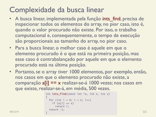 Complexidade da busca linear
•  A busca linear, implementada pela função ints_find, precisa de
inspecionar todos os elementos do array, no pior caso, isto é,
quando o valor procurado não existe. Por isso, o trabalho
computacional e, consequentemente, o tempo de execução
são proporcionais ao tamanho do array, no pior caso.
•  Para a busca linear, o melhor caso é aquele em que o
elemento procurado é o que está na primeira posição, mas
esse caso é contrabalançado por aquele em que o elemento
procurado está na última posição.
•  Portanto, se o array tiver 1000 elementos, por exemplo, então,
nos casos em que o elemento procurado não existe, a
comparação a[i] == x realizar-se-á 1000 vezes; nos casos em
que existe, realizar-se-á, em média, 500 vezes.
18/12/14 Programação Imperativa 222
int ints_find(const int *a, int n, int x)
{
for (int i = 0; i < n; i++)
if (a[i] == x)
return i;
return -1;
}
 