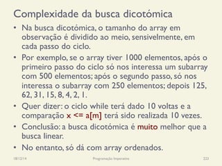 Complexidade da busca dicotómica
•  Na busca dicotómica, o tamanho do array em
observação é dividido ao meio, sensivelmente, em
cada passo do ciclo.
•  Por exemplo, se o array tiver 1000 elementos, após o
primeiro passo do ciclo só nos interessa um subarray
com 500 elementos; após o segundo passo, só nos
interessa o subarray com 250 elementos; depois 125,
62, 31, 15, 8, 4, 2, 1.
•  Quer dizer: o ciclo while terá dado 10 voltas e a
comparação x <= a[m] terá sido realizada 10 vezes.
•  Conclusão: a busca dicotómica é muito melhor que a
busca linear.
•  No entanto, só dá com array ordenados.
18/12/14 Programação Imperativa 223
 