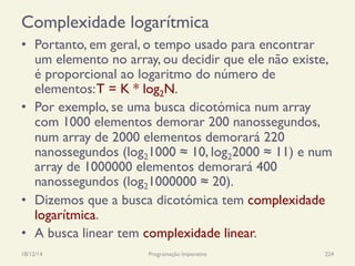 Complexidade logarítmica
•  Portanto, em geral, o tempo usado para encontrar
um elemento no array, ou decidir que ele não existe,
é proporcional ao logaritmo do número de
elementos:T = K * log2N.
•  Por exemplo, se uma busca dicotómica num array
com 1000 elementos demorar 200 nanossegundos,
num array de 2000 elementos demorará 220
nanossegundos (log21000 ≈ 10, log22000 ≈ 11) e num
array de 1000000 elementos demorará 400
nanossegundos (log21000000 ≈ 20).
•  Dizemos que a busca dicotómica tem complexidade
logarítmica.
•  A busca linear tem complexidade linear.
18/12/14 Programação Imperativa 224
 
