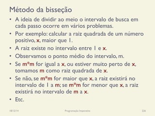 Método da bisseção
•  A ideia de dividir ao meio o intervalo de busca em
cada passo ocorre em vários problemas.
•  Por exemplo: calcular a raiz quadrada de um número
positivo, x, maior que 1.
•  A raiz existe no intervalo entre 1 e x.
•  Observamos o ponto médio do intervalo, m.
•  Se m*m for igual a x, ou estiver muito perto de x,
tomamos m como raiz quadrada de x.
•  Se não, se m*m for maior que x, a raiz existirá no
intervalo de 1 a m; se m*m for menor que x, a raiz
existirá no intervalo de m a x.
•  Etc.
18/12/14 Programação Imperativa 226
 