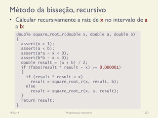 Método da bisseção, recursivo
•  Calcular recursivamente a raiz de x no intervalo de a
a b:
18/12/14 Programação Imperativa 227
double square_root_r(double x, double a, double b)
{
assert(x > 1);
assert(a < b);
assert(a*a - x < 0),
assert(b*b - x > 0);
double result = (a + b) / 2;
if (fabs(result * result - x) >= 0.000001)
{
if (result * result < x)
result = square_root_r(x, result, b);
else
result = square_root_r(x, a, result);
}
return result;
}
 