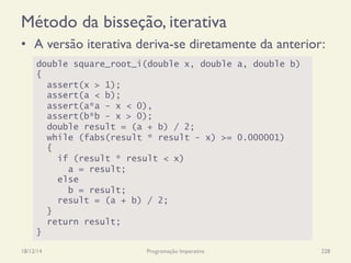 Método da bisseção, iterativa
•  A versão iterativa deriva-se diretamente da anterior:
18/12/14 Programação Imperativa 228
double square_root_i(double x, double a, double b)
{
assert(x > 1);
assert(a < b);
assert(a*a - x < 0),
assert(b*b - x > 0);
double result = (a + b) / 2;
while (fabs(result * result - x) >= 0.000001)
{
if (result * result < x)
a = result;
else
b = result;
result = (a + b) / 2;
}
return result;
}
 