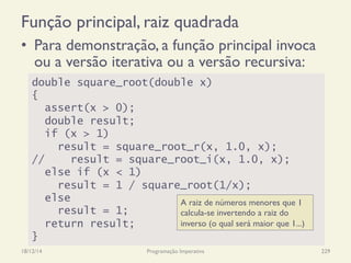 Função principal, raiz quadrada
•  Para demonstração, a função principal invoca
ou a versão iterativa ou a versão recursiva:
18/12/14 Programação Imperativa 229
double square_root(double x)
{
assert(x > 0);
double result;
if (x > 1)
result = square_root_r(x, 1.0, x);
// result = square_root_i(x, 1.0, x);
else if (x < 1)
result = 1 / square_root(1/x);
else
result = 1;
return result;
}
A raiz de números menores que 1
calcula-se invertendo a raiz do
inverso (o qual será maior que 1...)
 