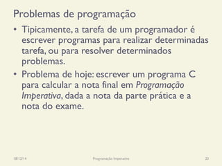 Problemas de programação
•  Tipicamente, a tarefa de um programador é
escrever programas para realizar determinadas
tarefa, ou para resolver determinados
problemas.
•  Problema de hoje: escrever um programa C
para calcular a nota final em Programação
Imperativa, dada a nota da parte prática e a
nota do exame.
18/12/14 Programação Imperativa 23
 