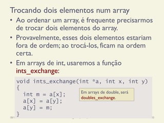 Trocando dois elementos num array
•  Ao ordenar um array, é frequente precisarmos
de trocar dois elementos do array.
•  Provavelmente, esses dois elementos estariam
fora de ordem; ao trocá-los, ficam na ordem
certa.
•  Em arrays de int, usaremos a função
ints_exchange:
18/12/14 Programação Imperativa 233
void ints_exchange(int *a, int x, int y)
{
int m = a[x];
a[x] = a[y];
a[y] = m;
}
Em arrays de double, será
doubles_exchange.
 