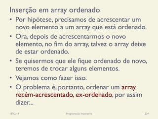 Inserção em array ordenado
•  Por hipótese, precisamos de acrescentar um
novo elemento a um array que está ordenado.
•  Ora, depois de acrescentarmos o novo
elemento, no fim do array, talvez o array deixe
de estar ordenado.
•  Se quisermos que ele fique ordenado de novo,
teremos de trocar alguns elementos.
•  Vejamos como fazer isso.
•  O problema é, portanto, ordenar um array
recém-acrescentado, ex-ordenado, por assim
dizer...
18/12/14 Programação Imperativa 234
 