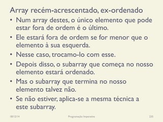 Array recém-acrescentado, ex-ordenado
•  Num array destes, o único elemento que pode
estar fora de ordem é o último.
•  Ele estará fora de ordem se for menor que o
elemento à sua esquerda.
•  Nesse caso, trocamo-lo com esse.
•  Depois disso, o subarray que começa no nosso
elemento estará ordenado.
•  Mas o subarray que termina no nosso
elemento talvez não.
•  Se não estiver, aplica-se a mesma técnica a
este subarray.
18/12/14 Programação Imperativa 235
 