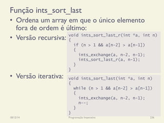 Função ints_sort_last
•  Ordena um array em que o único elemento
fora de ordem é último:
•  Versão recursiva:
•  Versão iterativa:
18/12/14 Programação Imperativa 236
void ints_sort_last_r(int *a, int n)
{
if (n > 1 && a[n-2] > a[n-1])
{
ints_exchange(a, n-2, n-1);
ints_sort_last_r(a, n-1);
}
}
void ints_sort_last(int *a, int n)
{
while (n > 1 && a[n-2] > a[n-1])
{
ints_exchange(a, n-2, n-1);
n--;
}
}
 