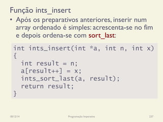 Função ints_insert
•  Após os preparativos anteriores, inserir num
array ordenado é simples: acrescenta-se no fim
e depois ordena-se com sort_last:
18/12/14 Programação Imperativa 237
int ints_insert(int *a, int n, int x)
{
int result = n;
a[result++] = x;
ints_sort_last(a, result);
return result;
}
 