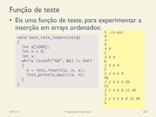 Função de teste
•  Eis uma função de teste, para experimentar a
inserção em arrays ordenados:
18/12/14 Programação Imperativa 238
void test_ints_insert(void)
{
int a[1000];
int n = 0;
int x;
while (scanf("%d", &x) != EOF)
{
n = ints_insert(a, n, x);
ints_println_basic(a, n);
}
}
$ ./a.out
4
4
9
4 9
2
2 4 9
6
2 4 6 9
2
2 2 4 6 9
99
2 2 4 6 9 99
55
2 2 4 6 9 55 99
3
2 2 3 4 6 9 55 99
$
 