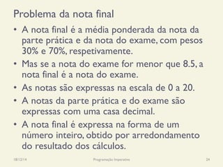Problema da nota final
•  A nota final é a média ponderada da nota da
parte prática e da nota do exame, com pesos
30% e 70%, respetivamente.
•  Mas se a nota do exame for menor que 8.5, a
nota final é a nota do exame.
•  As notas são expressas na escala de 0 a 20.
•  A notas da parte prática e do exame são
expressas com uma casa decimal.
•  A nota final é expressa na forma de um
número inteiro, obtido por arredondamento
do resultado dos cálculos.
18/12/14 Programação Imperativa 24
 