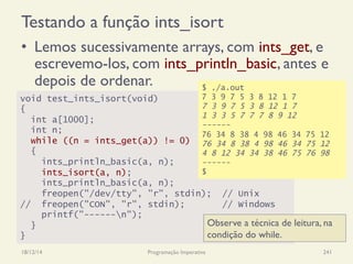 Testando a função ints_isort
•  Lemos sucessivamente arrays, com ints_get, e
escrevemo-los, com ints_println_basic, antes e
depois de ordenar.
18/12/14 Programação Imperativa 241
void test_ints_isort(void)
{
int a[1000];
int n;
while ((n = ints_get(a)) != 0)
{
ints_println_basic(a, n);
ints_isort(a, n);
ints_println_basic(a, n);
freopen("/dev/tty", "r", stdin); // Unix
// freopen("CON", "r", stdin); // Windows
printf("------n");
}
}
$ ./a.out
7 3 9 7 5 3 8 12 1 7
7 3 9 7 5 3 8 12 1 7
1 3 3 5 7 7 7 8 9 12
------
76 34 8 38 4 98 46 34 75 12
76 34 8 38 4 98 46 34 75 12
4 8 12 34 34 38 46 75 76 98
------
$
Observe a técnica de leitura, na
condição do while.
 