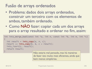 Fusão de arrays ordenados
•  Problema: dados dois arrays ordenados,
construir um terceiro com os elementos de
ambos, também ordenado.
•  Como NÃO fazer: copiar cada um dos arrays
para o array resultado e ordenar no fim, assim:
18/12/14 Programação Imperativa 242
int ints_merge_bad(const int *a, int n, const int *b, int m, int *c)
{
int result = ints_copy(a, n, c);
result += ints_copy(b, m, c + result);
ints_isort(c, result);
return result;
}
Não estaria mal pensado, mas há maneiras
de fazer isto muito mais eficientes, ainda que
bem menos simplórias.
 