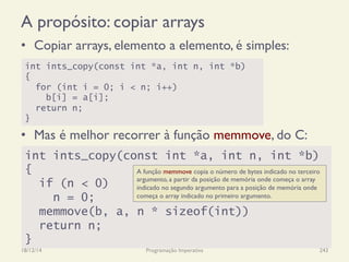 A propósito: copiar arrays
•  Copiar arrays, elemento a elemento, é simples:
•  Mas é melhor recorrer à função memmove, do C:
18/12/14 Programação Imperativa 243
int ints_copy(const int *a, int n, int *b)
{
for (int i = 0; i < n; i++)
b[i] = a[i];
return n;
}
int ints_copy(const int *a, int n, int *b)
{
if (n < 0)
n = 0;
memmove(b, a, n * sizeof(int))
return n;
}
A função memmove copia o número de bytes indicado no terceiro
argumento, a partir da posição de memória onde começa o array
indicado no segundo argumento para a posição de memória onde
começa o array indicado no primeiro argumento.
 