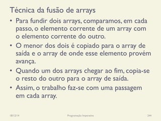 Técnica da fusão de arrays
•  Para fundir dois arrays, comparamos, em cada
passo, o elemento corrente de um array com
o elemento corrente do outro.
•  O menor dos dois é copiado para o array de
saída e o array de onde esse elemento provém
avança.
•  Quando um dos arrays chegar ao fim, copia-se
o resto do outro para o array de saída.
•  Assim, o trabalho faz-se com uma passagem
em cada array.
18/12/14 Programação Imperativa 244
 