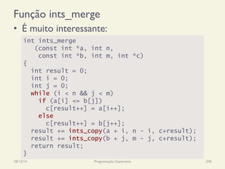 Função ints_merge
•  É muito interessante:
18/12/14 Programação Imperativa 245
int ints_merge
(const int *a, int n,
const int *b, int m, int *c)
{
int result = 0;
int i = 0;
int j = 0;
while (i < n && j < m)
if (a[i] <= b[j])
c[result++] = a[i++];
else
c[result++] = b[j++];
result += ints_copy(a + i, n - i, c+result);
result += ints_copy(b + j, m - j, c+result);
return result;
}
 