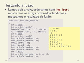 Testando a fusão
•  Lemos dois arrays, ordenamos com ints_isort,
mostramos os arrays ordenados, fundimos e
mostramos o resultado da fusão:
18/12/14 Programação Imperativa 246
void test_ints_merge(void)
{
int a[1000];
int n = ints_get(a);
freopen("/dev/tty", "r", stdin); // Unix
// freopen("CON", "r", stdin); // Windows
int b[1000];
int m = ints_get(b);
ints_println_basic(a, n);
ints_println_basic(b, m);
ints_isort(a, n);
ints_isort(b, m);
ints_println_basic(a, n);
ints_println_basic(b, m);
int c[2000];
int p = ints_merge(a, n, b, m, c);
ints_println_basic(c, p);
}
$ ./a.out
6 5 8 2
^D
6 4 8 7 5 3
6 5 8 2
6 4 8 7 5 3
2 5 6 8
3 4 5 6 7 8
2 3 4 5 5 6 6 7 8 8
$
 