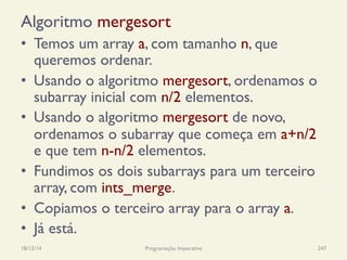 Algoritmo mergesort
•  Temos um array a, com tamanho n, que
queremos ordenar.
•  Usando o algoritmo mergesort, ordenamos o
subarray inicial com n/2 elementos.
•  Usando o algoritmo mergesort de novo,
ordenamos o subarray que começa em a+n/2
e que tem n-n/2 elementos.
•  Fundimos os dois subarrays para um terceiro
array, com ints_merge.
•  Copiamos o terceiro array para o array a.
•  Já está.
18/12/14 Programação Imperativa 247
 